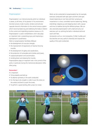 188 Goalkeeping | 7. Physical preparation
Proprioception
Proprioception is an internal sense by which an individual
is aware, at all times, of his position in his environment.
Sensitive sensors inside muscles, tendons and articular
capsules transmit information to the central nervous system
which reacts by balancing and stabilising the body in relation
to the current and impending situations (www.e-s-c.fr).
Proprioception is used in rehabilitation and it also plays
an important role in preventing injury and improving a
sportsperson’s coordination.
Work on proprioception facilitates (Miraux):
• the development of muscular strength,
• the improvement of expressions of reactive force by
muscles,
• the development of agility and coordination,
• the protection of vulnerable joints (ankles and knees),
• corporal perception and concentration,
• winding down and relaxing the muscles.
Proprioception plays an important role in the control of the
joints, in particular during the mechanical absorption reﬂex
after jumps.
Remember!
It is important:
• To be properly warmed up.
• To observe symmetry in the work conducted.
• For the legs to be straight in order to put the stress on
the ankles and bent to work the knees.
• To perform a good landing after jumps (no noise).
Work can be conducted on proprioception by, for example,
exercises conducted with eyes open and then with eyes
closed; balancing on one foot and then carrying out
movements in a slow, controlled manner (balancing, ﬂexing,
extending); stepping up and stepping down with a pause
and time to stabilise during the different phases. We can
also associate proprioception with a ball and carry out
exercises such as catching the ball or individual technical
work with feet.
Accessories such as: mini-trampoline, Fit Ball, hurdles and
low benches are very useful to diversify and improve the
quality of the work conducted.
 