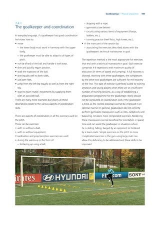 189Goalkeeping | 7. Physical preparation
7.4.1
The goalkeeper and coordination
In everyday language, if a goalkeeper has good coordination
he knows how to:
• move
– the lower body must work in harmony with the upper
body,
– the goalkeeper must be able to adapt to all types of
pitch,
• not be afraid of the ball and handle it with ease,
• dive and quickly regain position,
• read the trajectory of the ball,
• dive equally well to both sides,
• use both feet,
• jump from the left leg equally as well as from the right
leg,
• react to team-mates’ movements by supplying them
with an accurate ball.
There are many more examples but clearly all these
descriptions relate to the various aspects of coordination
skills.
There are aspects of coordination in all the exercises used on
the pitch.
These can be exercises:
• with or without a ball,
• with or without equipment.
Coordination and proprioception exercises are used:
• during the warm-up in the form of:
– limbering up using a ball,
– skipping with a rope,
– gymnastics (see below)
– circuits using various items of equipment (hoops,
ladders, etc.),
– running practice (heel ﬂicks, high knees, etc.),
• in the main part of the session by:
– associating the exercises described above with the
goalkeeper’s technical manoeuvres in goal.
The repetition method is the most appropriate for exercises
that end with a technical manoeuvre in goal. Each exercise
comprises 4-6 repetitions with maximum quality of
execution (in terms of speed and jumping). A full recovery is
allowed. Working with three goalkeepers, the completions
by the other two goalkeepers are sufﬁcient for the recovery
of the ﬁrst. This type of exercise is perfectly suited to training
amateurs and young players when there are an insufﬁcient
number of training sessions, as a way of establishing a
preparation programme for the goalkeeper. Work should
not be conducted on coordination skills if the goalkeeper
is tired, as the control processes cannot be improved in an
optimal manner. In general, goalkeepers do not correctly
perform gymnastic manoeuvres such as rolls, cartwheels and
balancing, let alone more complicated exercises. Mastering
these manoeuvres can be beneﬁcial for orientation in space/
time and can assist the goalkeeper in situations where
he is sliding, falling, barged by an opponent or hindered
by a team-mate. Simple exercises on the pitch or more
complicated exercises in the gym using large mats can
allow this deﬁciency to be addressed and these skills to be
improved.
 