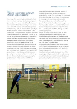 191Goalkeeping | 7. Physical preparation
7.4.2
Training coordination skills with
children and adolescents
As our ways of life have changed, specialist coaches have
noted a decline in the physical conditions of youngsters, in
particular their motor coordination abilities. The increasing
amounts of time that children spend playing video games
and in front of the television (perhaps the consequence of
relative insecurity) are to the detriment of time spent playing
football with friends and other outdoor activities such as
climbing trees, running and jumping, as previous generations
used to do. Recognising this phenomenon in society, we, as
coaches and educators, must make sure that exercises that
develop motor skills are introduced from an increasingly
early age in training programmes for young players.
It is difﬁcult to set out precise age categories for the
development of coordination skills because the differences
between individual children and adolescents can be vast.
Boys and girls do not go through puberty at the same age
and there are also major differences in maturity within each
gender. It seems a reasonable approach then to classify
young players in accordance with their individual maturity.
In terms of motor skills, bad habits acquired during this
period will require a lot of corrective work later on.
Developing coordination skills should start very early in
childhood, as many motor skills and manoeuvres are
acquired before the age of 10. At this stage, the child should
be stimulated by a large number of diverse motor exercises
to improve general motor skills as much as possible.
Manoeuvres and accuracy are reﬁned from age 10 to
puberty. The stimulation should be achieved through
learning based on solid skills (i.e. established skills of which
the movements can be repeated in a variety of situations).
This is a period of sports orientation, although in a multi-
disciplinary perspective.
Growth and weight changes during puberty can affect
coordination. For this reason, the focus should be to
maintain previously acquired skills and have the youngster
specialise in some speciﬁc techniques. During this period, the
youth or goalkeeping coach must have plenty of patience
and know how to encourage players.
After this period, when the young player is more stable in
terms of growth and physical qualities such as strength are
being developed, training can become more speciﬁc and
focus on improvement.
Coordination skills can only be developed in terms of their
complexity, variability and continuity. Care must be taken to
ensure that the training is suitable for the children’s ages, in
particular by using short games in the group sessions.
 
