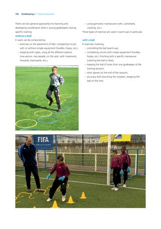 192 Goalkeeping | 7. Physical preparation
There are two general approaches for learning and
developing coordination skills in young goalkeepers during
speciﬁc training:
without a ball
• work can be conducted by:
– exercises on the placement of feet, completing circuits
with or without simple equipment (hurdles, hoops, etc.),
– skipping with ropes, using all the different options
(one person, two people, on the spot, with movement,
forwards, backwards, etc.),
– using gymnastic manoeuvres (rolls, cartwheels,
crawling, etc.).
These types of exercise are used in warm-ups in particular.
with a ball
• exercises involving:
– controlling the ball (warm-up),
– completing circuits with simple equipment (hurdles,
hoops, etc.) ﬁnishing with a speciﬁc manoeuvre
(catching the ball or dive),
– keeping the ball (if more than one goalkeeper at the
training session),
– short games (at the end of the session),
– accuracy skills (touching the crossbar; stopping the
ball on the line).
 