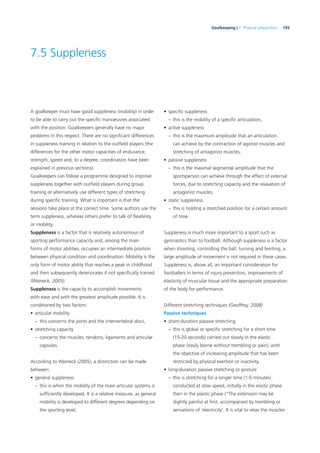 193Goalkeeping | 7. Physical preparation
7.5 Suppleness
A goalkeeper must have good suppleness (mobility) in order
to be able to carry out the speciﬁc manoeuvres associated
with the position. Goalkeepers generally have no major
problems in this respect. There are no signiﬁcant differences
in suppleness training in relation to the outﬁeld players (the
differences for the other motor capacities of endurance,
strength, speed and, to a degree, coordination have been
explained in previous sections).
Goalkeepers can follow a programme designed to improve
suppleness together with outﬁeld players during group
training or alternatively use different types of stretching
during speciﬁc training. What is important is that the
sessions take place at the correct time. Some authors use the
term suppleness, whereas others prefer to talk of ﬂexibility
or mobility.
Suppleness is a factor that is relatively autonomous of
sporting performance capacity and, among the main
forms of motor abilities, occupies an intermediate position
between physical condition and coordination. Mobility is the
only form of motor ability that reaches a peak in childhood
and then subsequently deteriorates if not speciﬁcally trained
(Weineck, 2005).
Suppleness is the capacity to accomplish movements
with ease and with the greatest amplitude possible. It is
conditioned by two factors:
• articular mobility
– this concerns the joints and the intervertebral discs,
• stretching capacity
– concerns the muscles, tendons, ligaments and articular
capsules.
According to Weineck (2005), a distinction can be made
between:
• general suppleness
– this is when the mobility of the main articular systems is
sufﬁciently developed. It is a relative measure, as general
mobility is developed to different degrees depending on
the sporting level,
• speciﬁc suppleness
– this is the mobility of a speciﬁc articulation,
• active suppleness
– this is the maximum amplitude that an articulation
can achieve by the contraction of agonist muscles and
stretching of antagonist muscles,
• passive suppleness
– this is the maximal segmental amplitude that the
sportsperson can achieve through the effect of external
forces, due to stretching capacity and the relaxation of
antagonist muscles,
• static suppleness
– this is holding a stretched position for a certain amount
of time.
Suppleness is much more important to a sport such as
gymnastics than to football. Although suppleness is a factor
when shooting, controlling the ball, turning and feinting, a
large amplitude of movement is not required in these cases.
Suppleness is, above all, an important consideration for
footballers in terms of injury prevention, improvements of
elasticity of muscular tissue and the appropriate preparation
of the body for performance.
Different stretching techniques (Geoffroy, 2008)
Passive techniques
• short-duration passive stretching
– this is global or speciﬁc stretching for a short time
(15-20 seconds) carried out slowly in the elastic
phase (easily borne without trembling or pain), with
the objective of increasing amplitude that has been
restricted by physical exertion or inactivity,
• long-duration passive stretching or posture
– this is stretching for a longer time (1-5 minutes)
conducted at slow speed, initially in the elastic phase
then in the plastic phase (“The extension may be
slightly painful at ﬁrst, accompanied by trembling or
sensations of ‘electricity’. It is vital to relax the muscles
 