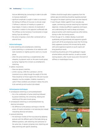 194 Goalkeeping | 7. Physical preparation
that are defending (by contracting) in order to be able
to improve amplitude”),
– signiﬁcant amplitude is sought in order to counteract
the feeling of stiffness of muscular or articular origin
(“Stiffness is reduction of mobility to a greater or
lesser degree. It means a reduction of amplitude of
movement in relation to the opposite (unaffected) side.
The stiffness can be transitory if counteracted or longer
lasting if you do nothing”).
– the action of gravity is most often combined with an
external force.
Active techniques
• active stretching and active/dynamic stretching
– active stretching is a combination of an extension with
static (isometric) or slightly eccentric work on a muscle
group,
– when this active stretching is complemented, after
relaxation, by dynamic work on the same muscle group
(jumping, hopping) this is known as active/dynamic
stretching,
• ballistic movements
– these are dynamic stretches,
– a limb is swung, a little like a pendulum, and the
movement occurs solely through the weight of the limb.
There should be no friction against this limb and muscular
relaxation must be complete. A ballistic movement is
useful if these conditions are achieved. It allows the joints
to be warmed up and muscles to be relaxed.
Active/passive techniques
• active/passive stretching or contract/relax/stretch
– this is the combination of active stretching followed
by passive stretching: the contracting, relaxing and
stretching of the same muscle group,
• active/passive stretching or contract/relax/stretch by
electrical stimulation
– the difference to the previous technique is that the
action of muscle contraction is not voluntary but instead
induced by electrical stimulation,
• postural stretching
– this technique involves all the musculature by adopting
postures with the different parts of the body taking up
different positions, with stretching and contraction at
the same time. A session comprises tonic stretching and
deep stretching with speciﬁc breathing.
Children should be taught about suppleness from the
earliest age and stretching should be regularly practised
throughout the player’s sporting career and even beyond.
• even though children aged 8-10 are naturally very
supple, commencing muscular stretching has important
objectives: introducing different suppleness techniques
and understanding the need to always accompany
physical exertion with stretching exercises either before,
during or after the training session,
• from the age of 12, children develop muscle both
qualitatively and quantitatively and experience growth
spurts with all the accompanying issues that this brings.
Daily suppleness routines (5-8 minutes) led by adults
with some experience (parents or youth coach) will
bring beneﬁcial results.
• stretching should be part of the goalkeeper’s regular
activities before and after exertion, as well as outside
training sessions, after muscle injury and in the event of
stiffness or morphological issues.
 