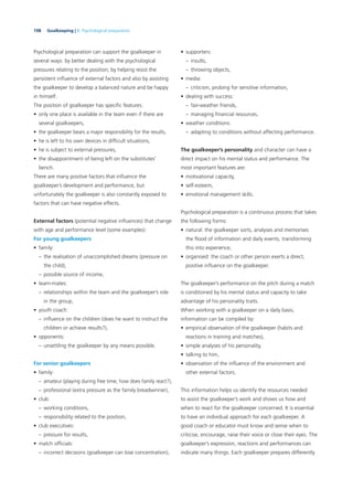 198 Goalkeeping | 8. Psychological preparation
Psychological preparation can support the goalkeeper in
several ways: by better dealing with the psychological
pressures relating to the position; by helping resist the
persistent inﬂuence of external factors and also by assisting
the goalkeeper to develop a balanced nature and be happy
in himself.
The position of goalkeeper has speciﬁc features:
• only one place is available in the team even if there are
several goalkeepers,
• the goalkeeper bears a major responsibility for the results,
• he is left to his own devices in difﬁcult situations,
• he is subject to external pressures,
• the disappointment of being left on the substitutes’
bench.
There are many positive factors that inﬂuence the
goalkeeper’s development and performance, but
unfortunately the goalkeeper is also constantly exposed to
factors that can have negative effects.
External factors (potential negative inﬂuences) that change
with age and performance level (some examples):
For young goalkeepers
• family:
– the realisation of unaccomplished dreams (pressure on
the child),
– possible source of income,
• team-mates:
– relationships within the team and the goalkeeper’s role
in the group,
• youth coach:
– inﬂuence on the children (does he want to instruct the
children or achieve results?),
• opponents:
– unsettling the goalkeeper by any means possible.
For senior goalkeepers
• family:
– amateur (playing during free time, how does family react?),
– professional (extra pressure as the family breadwinner),
• club:
– working conditions,
– responsibility related to the position,
• club executives:
– pressure for results,
• match ofﬁcials:
– incorrect decisions (goalkeeper can lose concentration),
• supporters:
– insults,
– throwing objects,
• media:
– criticism, probing for sensitive information,
• dealing with success:
– fair-weather friends,
– managing ﬁnancial resources,
• weather conditions:
– adapting to conditions without affecting performance.
The goalkeeper’s personality and character can have a
direct impact on his mental status and performance. The
most important features are:
• motivational capacity,
• self-esteem,
• emotional management skills.
Psychological preparation is a continuous process that takes
the following forms:
• natural: the goalkeeper sorts, analyses and memorises
the ﬂood of information and daily events, transforming
this into experience,
• organised: the coach or other person exerts a direct,
positive inﬂuence on the goalkeeper.
The goalkeeper’s performance on the pitch during a match
is conditioned by his mental status and capacity to take
advantage of his personality traits.
When working with a goalkeeper on a daily basis,
information can be compiled by:
• empirical observation of the goalkeeper (habits and
reactions in training and matches),
• simple analyses of his personality,
• talking to him,
• observation of the inﬂuence of the environment and
other external factors.
This information helps us identify the resources needed
to assist the goalkeeper’s work and shows us how and
when to react for the goalkeeper concerned. It is essential
to have an individual approach for each goalkeeper. A
good coach or educator must know and sense when to
criticise, encourage, raise their voice or close their eyes. The
goalkeeper’s expression, reactions and performances can
indicate many things. Each goalkeeper prepares differently
 
