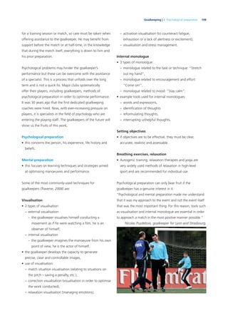 199Goalkeeping | 8. Psychological preparation
for a training session or match, so care must be taken when
offering assistance to the goalkeeper. He may beneﬁt from
support before the match or at half-time, in the knowledge
that during the match itself, everything is down to him and
his prior preparation.
Psychological problems may hinder the goalkeeper’s
performance but these can be overcome with the assistance
of a specialist. This is a process that unfolds over the long
term and is not a quick ﬁx. Major clubs systematically
offer their players, including goalkeepers, methods of
psychological preparation in order to optimise performance.
It was 30 years ago that the ﬁrst dedicated goalkeeping
coaches were hired. Now, with ever-increasing pressure on
players, it is specialists in the ﬁeld of psychology who are
entering the playing staff. The goalkeepers of the future will
show us the fruits of this work.
Psychological preparation
• this concerns the person, his experience, life history and
beliefs.
Mental preparation
• this focuses on learning techniques and strategies aimed
at optimising manoeuvres and performance.
Some of the most commonly-used techniques for
goalkeepers (Traverse, 2008) are:
Visualisation
• 2 types of visualisation:
– external visualisation
- the goalkeeper visualises himself conducting a
movement as if he were watching a ﬁlm; he is an
observer of himself,
– internal visualisation
- the goalkeeper imagines the manoeuvre from his own
point of view, he is the actor of himself,
• the goalkeeper develops the capacity to generate
precise, clear and controllable images,
• use of visualisation:
– match situation visualisation (relating to situations on
the pitch – saving a penalty, etc.),
– correction visualisation (visualisation in order to optimise
the work conducted),
– relaxation visualisation (managing emotions),
– activation visualisation (to counteract fatigue,
exhaustion or a lack of alertness or excitement),
– visualisation and stress management.
Internal monologue
• 3 types of monologue:
– monologue related to the task or technique: “Stretch
out my hand”,
– monologue related to encouragement and effort:
“Come on!”,
– monologue related to mood: “Stay calm”,
• example tools used for internal monologues:
– words and expressions,
– identiﬁcation of thoughts
– reformulating thoughts,
– interrupting unhelpful thoughts.
Setting objectives
• if objectives are to be effective, they must be clear,
accurate, realistic and assessable.
Breathing exercises, relaxation
• Autogenic training, relaxation therapies and yoga are
very widely used methods of relaxation in high-level
sport and are recommended for individual use.
Psychological preparation can only bear fruit if the
goalkeeper has a genuine interest in it.
“Psychological and mental preparation made me understand
that it was my approach to the event and not the event itself
that was the most important thing. For this reason, tools such
as visualisation and internal monologue are essential in order
to approach a match in the most positive manner possible.”
Nicolas Puydebois, goalkeeper for Lyon and Strasbourg.
 