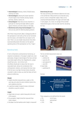 203Goalkeeping | 9. Tests
• Haematological, allowing: checks of blood values,
checking iron levels.
• Hormonological, allowing the proper operation
of some organs to be checked: pituitary, thyroid,
pancreas, testicles, ovaries, etc.
• Immunological: these tests are very important, in
particular for checking the body’s defence system
against infections and other attacks on the body.
• Biochemical and urinary hormonological: these
tests are very useful for detecting doping products.
All of these measurements allow a biological proﬁle of
the sportsperson to be built up that can be monitored
over the season, and indeed from one season to the
next. There is no one simple measurement that when
examined will provide information on the optimal
operating status of the sportsperson as if by “magic”.
Biometrical tests
In terms of biometrics and biometrical monitoring, an
important consideration is the player’s weight and, more
particularly, changes of percentages of fat mass and lean
mass (total weight without fat). Regarding fat, a player
should have some – but not too much.
All athletes should seek to reduce their fat mass to
reasonable levels, taking into consideration their
anthropometric statistics, and improve their lean mass.
If the fat mass is too high, the team doctor should be
consulted in order to draw up a diet that does not harm
physical conditioning.
Weight
• weight should be measured once a week, on the
same day and under the same conditions (same time,
same weighing machine),
• a signiﬁcant weight change (increase or decrease)
should be a cause for concern.
Height
• height does not vary in adults (measured at the start
of the season),
• for youngsters, height should be measured three
times a season,
• the player must be barefoot when height is measured!
Determining fat mass
The most commonly used method to determine fat mass
is the skinfold test. Measurements are conducted using
pincers, known as Harpenden calipers. Mass can be
unevenly distributed between the upper and lower body
in some players. As a result, an average of ﬁve skinfold
measurements gives a more accurate result for calculating
fat mass.
The ﬁve skinfold measurements taken are:
• upper body
– umbilical (A)
– supra-iliac (B)
– sub-scapular (C)
– sacral (D)
• lower body
– quadriceps (E)
Formula
% fat
mass
x 2.22
=
A+B+C+D+E
Weight (kg)
Height (dm)
Three categories can be deﬁned from the results:
< 7% risk of injury
8-12% optimal level
> 12% high
 