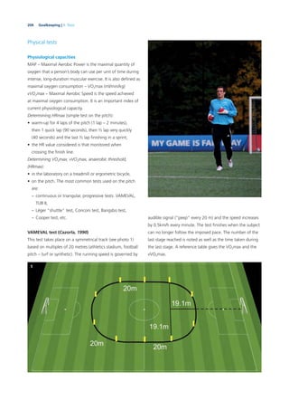 204 Goalkeeping | 9. Tests
Physical tests
Physiological capacities
MAP – Maximal Aerobic Power is the maximal quantity of
oxygen that a person’s body can use per unit of time during
intense, long-duration muscular exercise. It is also deﬁned as
maximal oxygen consumption – VO2max (ml/min/kg)
vVO2max – Maximal Aerobic Speed is the speed achieved
at maximal oxygen consumption. It is an important index of
current physiological capacity.
Determining HRmax (simple test on the pitch):
• warm-up for 4 laps of the pitch (1 lap – 2 minutes),
then 1 quick lap (90 seconds), then ½ lap very quickly
(40 seconds) and the last ½ lap ﬁnishing in a sprint,
• the HR value considered is that monitored when
crossing the ﬁnish line.
Determining VO2max, vVO2max, anaerobic threshold,
(HRmax):
• in the laboratory on a treadmill or ergometric bicycle,
• on the pitch. The most common tests used on the pitch
are:
– continuous or triangular, progressive tests: VAMEVAL,
TUB II,
– Léger “shuttle” test, Conconi test, Bangsbo test,
– Cooper test, etc.
VAMEVAL test (Cazorla, 1990)
This test takes place on a symmetrical track (see photo 1)
based on multiples of 20 metres (athletics stadium, football
pitch – turf or synthetic). The running speed is governed by
audible signal (“peep” every 20 m) and the speed increases
by 0.5km/h every minute. The test ﬁnishes when the subject
can no longer follow the imposed pace. The number of the
last stage reached is noted as well as the time taken during
the last stage. A reference table gives the VO2max and the
vVO2max.
1
 