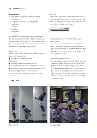 208 Goalkeeping | 9. Tests
Jumping tests
A range of tests can be used to measure jumping:
• horizontal jump:
– long jump without run-up (feet together),
– triple jump,
– 5 strides.
• vertical jump:
– Sargent test,
– Bosco test.
A vertical jump indirectly relates to the muscle power of
the legs. Associated with height, intelligent positioning,
anticipation and the famous skill of timing, jumping is the
basic physical quality that affords the goalkeeper optimum
effectiveness in dealing with an aerial ball.
Sargent test
This is a simple vertical test that does not need any special
equipment. Requirements:
• a sufﬁciently high wall, chalk, ruler.
Test protocol:
• the subject stands side on against the wall,
• he raises his arm to the maximum extension – mark A,
• the subject jumps as high as possible without a run-up,
• the extended arm makes a new mark – B,
• the vertical jump is the distance between the two
marks.
Jump = B – A
Bosco test
For this test a Bosco mat is used (mat with sensors) or an
Optojump system (two rails ﬁtted with photoelectric cells)
linked to a computer. The vertical jump can be calculated
from the time the subject is in the air.
Three types of jump are conducted for the analysis:
Squat Jump (SJ)
• this evaluates the explosive force of the legs, that is to
say the potential to produce high maximal power. A
good performance (over 40 cm) bears witness to a good
capacity for nerve recruitment and a high proportion of
fast-twitch muscle ﬁbres.
Counter Movement Jump (CMJ)
• this also evaluates explosive strength. The pre-stretching
brings the myotactic reﬂex into play and allows a more
global recruitment of all fast- and slow-twitch ﬁbres.
Good performance in the CMJ (>42 cm) may indicate a
good balance in strength building work between heavy
loads that stress both fast- and slow-twitch ﬁbres and
lighter loads (dynamic loads) that increase the strength
of fast-twitch ﬁbres.
Sargent test Squat Jump (SJ)
 