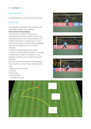 212 Goalkeeping | 9. Tests
Psychological tests
Any psychological tests must be carried out by a specialist.
Technical tests
The goalkeeper can participate in technical tests with the
outﬁeld players (juggling the ball, skills, etc.).
Technical tests for the goalkeeper
Clearances are the only technical manoeuvres by
goalkeepers that can be tested. However, the results are
very subjective because a test of this type depends on the
conditions under which it is conducted (wind, rain, etc.).
This test can be used as a competition between goalkeepers
rather than the results being a source of reference
information.
It is difﬁcult to test the goalkeeper’s other speciﬁc
movements. Considering diving, for example, it is impossible
to strike the ball in exactly the same position for each
goalkeeper. Furthermore, what would be the purpose of
these tests?!
We consider that the best assessment of the goalkeeper’s
technical qualities is achieved through observation by the
coach.
Goalkeeper’s clearance (accuracy)
• throw-out,
• kicked, volley,
• kicked, half-volley.
10 repetitions of each
 