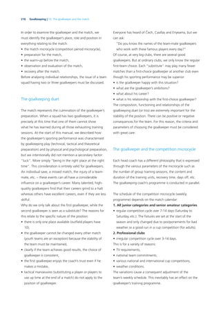 216 Goalkeeping | 10. The goalkeeper and the match
In order to examine the goalkeeper and the match, we
must identify the goalkeeper’s place, role and position in
everything relating to the match:
• the match microcycle (competition period microcycle),
• preparation for the match,
• the warm-up before the match,
• observation and evaluation of the match,
• recovery after the match.
Before analysing individual relationships, the issue of a team
squad having two or three goalkeepers must be discussed.
The goalkeeping duet
The match represents the culmination of the goalkeeper’s
preparation. When a squad has two goalkeepers, it is
precisely at this time that one of them cannot show
what he has learned during all those exhausting training
sessions. At the start of this manual, we described how
the goalkeeper’s sporting performance was characterised
by goalkeeping play (technical, tactical and theoretical
preparation) and by physical and psychological preparation,
but we intentionally did not mention a secondary factor:
“luck”. More simply “being in the right place at the right
time”. This consideration is entirely valid for goalkeepers.
An individual save, a missed match, the injury of a team-
mate, etc. – these events can all have a considerable
inﬂuence on a goalkeeper’s career. Many talented, high-
quality goalkeepers ﬁnd that their careers grind to a halt
whereas others have excellent careers, even if they are less
skilful.
Why do we only talk about the ﬁrst goalkeeper, while the
second goalkeeper is seen as a substitute? The reasons for
this relate to the speciﬁc nature of the position:
• there is only one place available (outﬁeld players have
10),
• the goalkeeper cannot be changed every other match
(youth teams are an exception) because the stability of
the team must be maintained,
• clearly if the team achieves good results, the choice of
goalkeeper is consistent,
• the ﬁrst goalkeeper enjoys the coach’s trust even if he
makes a mistake,
• tactical manoeuvres (substituting a player or players to
use up time at the end of a match) do not apply to the
position of goalkeeper.
Everyone has heard of Čech, Casillas and Enyeama, but we
can ask:
“Do you know the names of the team-mate goalkeepers
who work with these famous players every day?”
Of course, at very big clubs, there are several good
goalkeepers. But at ordinary clubs, we only know the regular
ﬁrst-team choice. Each “substitute” may play many fewer
matches than a ﬁrst-choice goalkeeper at another club even
though his sporting performance may be superior:
• is the goalkeeper happy with this situation?
• what are the goalkeeper’s ambitions?
• what about his career?
• what is his relationship with the ﬁrst-choice goalkeeper?
The composition, functioning and relationships of the
goalkeeping duet (or trio) are extremely important for the
stability of the position. There can be positive or negative
consequences for the team. For this reason, the criteria and
parameters of choosing the goalkeeper must be considered
with great care.
The goalkeeper and the competition microcycle
Each head coach has a different philosophy that is expressed
through the various parameters of the microcycle such as
the number of group training sessions, the content and
duration of the training units, recovery time, days off, etc.
The goalkeeping coach’s programme is conducted in parallel.
The schedule of the competition microcycle (weekly
programme) depends on the match calendar:
1. All junior categories and senior amateur categories
• regular competition cycle over 7-14 days (Saturday to
Saturday, etc.). The ﬁxtures are set at the start of the
season and only changed due to postponements for bad
weather or a good run in a cup competition (for adults).
2. Professional clubs
• irregular competition cycle over 3-14 days.
This is for a variety of reasons:
• TV requirements,
• national team commitments,
• various national and international cup competitions,
• weather conditions.
The variations cause a consequent adjustment of the
team’s weekly schedule. This inevitably has an effect on the
goalkeeper’s training programme.
 