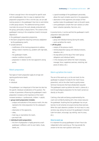 217Goalkeeping | 10. The goalkeeper and the match
If there is enough time in the microcycle for speciﬁc work
with the goalkeepers, then it is easy to implement their
preparation programme. If this is not the case, we can add
training sessions in the goalkeeper’s free time or work before
or after group sessions. This additional training content
must take into account the work already conducted with
the group, particularly in physical terms. The content of the
goalkeeper’s training in the competition (match) microcycle
depends on:
• the goalkeeper’s preparation programme,
• the team’s programme (requiring continuous adaptation
by the goalkeeping coach),
• variable elements:
– modiﬁcation of the training programme to address
failings noted in matches (e.g. problem with high balls,
etc.),
– the goalkeeper’s health,
– weather conditions (icy pitch),
– preparation in relation to the next opponent’s strong
points.
Match preparation
Two types of match preparation apply (to all age and
sporting performance levels):
• group,
• individual.
The goalkeeper is an integral part of the team but also has
the speciﬁc individual considerations of his position. The
number of parameters inﬂuencing the goalkeeper’s match
preparation increases as the importance of the match
increases (amateurs  professionals, children  adults).
• group match preparation includes:
– analysis and evaluation of the previous match; this also
represents the initial preparation for the subsequent
match,
– observation of the opponents,
– video,
– hotel stay or meal before the match,
– pre-match talk.
• individual match preparation:
– this form of preparation is highly personal as each
goalkeeper is different, with his own habits, rituals,
beliefs, etc.
– a good knowledge of the goalkeeper’s personality
allows the coach to better assist him in his preparation,
– observation of the opponents and analysis of their
qualities makes the goalkeeper’s task on the pitch easier,
– some goalkeepers compile their own statistics on other
teams’ attackers (penalties, free kicks, etc.).
In practical terms, it can be said that the goalkeeper’s match
preparation takes place both:
• on the pitch:
– group and individual training (during the week),
– warm-up before the match,
• off the pitch:
– analysis of the previous match,
– mental preparation (group and individual sessions,
relaxation, etc.),
– the day before and the day of the match (group
obligations and individual habits),
– in the changing room before the match (changing,
massage, focus, suppleness exercises, stretching, last
pieces of advice, etc.).
Warm-up before the match
The aim of the warm-up is, on the one hand, for the
goalkeeper to prepare his body for the match (injury
prevention), and on the other hand to quickly review
technical manoeuvres that have already been acquired.
The goalkeeper’s warm-up before the match is, above all, a
kind of psychological preparation for the match carried out
directly on the pitch.
Catching a few balls and being complimented by the
coach and conﬁdently dealing with a few crosses reassures
the goalkeeper. Anything that the goalkeeper has not yet
learned, he will certainly not acquire during these exercises.
When the coach observes a problem, he must react in a very
sensitive way, taking into account the goalkeeper’s character
(calm him down, encourage, say nothing, raise his voice,
etc.).
How to warm up
It is important for young goalkeepers to learn how to be
independent when warming up. This may provide the
answer to the two main questions which arise:
 
