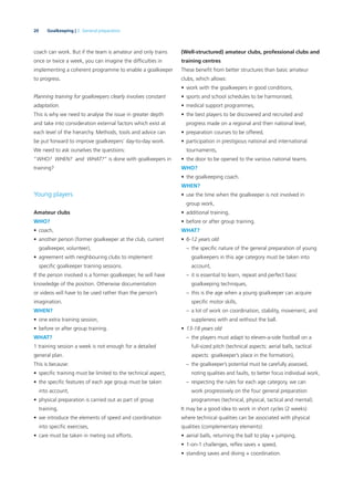 20 Goalkeeping | 2. General preparation
coach can work. But if the team is amateur and only trains
once or twice a week, you can imagine the difﬁculties in
implementing a coherent programme to enable a goalkeeper
to progress.
Planning training for goalkeepers clearly involves constant
adaptation.
This is why we need to analyse the issue in greater depth
and take into consideration external factors which exist at
each level of the hierarchy. Methods, tools and advice can
be put forward to improve goalkeepers’ day-to-day work.
We need to ask ourselves the questions:
“WHO? WHEN? and WHAT?” is done with goalkeepers in
training?
Young players
Amateur clubs
WHO?
• coach,
• another person (former goalkeeper at the club, current
goalkeeper, volunteer),
• agreement with neighbouring clubs to implement
speciﬁc goalkeeper training sessions.
If the person involved is a former goalkeeper, he will have
knowledge of the position. Otherwise documentation
or videos will have to be used rather than the person’s
imagination.
WHEN?
• one extra training session,
• before or after group training.
WHAT?
1 training session a week is not enough for a detailed
general plan.
This is because:
• speciﬁc training must be limited to the technical aspect,
• the speciﬁc features of each age group must be taken
into account,
• physical preparation is carried out as part of group
training,
• we introduce the elements of speed and coordination
into speciﬁc exercises,
• care must be taken in meting out efforts.
(Well-structured) amateur clubs, professional clubs and
training centres
These beneﬁt from better structures than basic amateur
clubs, which allows:
• work with the goalkeepers in good conditions,
• sports and school schedules to be harmonised,
• medical support programmes,
• the best players to be discovered and recruited and
progress made on a regional and then national level,
• preparation courses to be offered,
• participation in prestigious national and international
tournaments,
• the door to be opened to the various national teams.
WHO?
• the goalkeeping coach.
WHEN?
• use the time when the goalkeeper is not involved in
group work,
• additional training,
• before or after group training.
WHAT?
• 6-12 years old
– the speciﬁc nature of the general preparation of young
goalkeepers in this age category must be taken into
account,
– it is essential to learn, repeat and perfect basic
goalkeeping techniques,
– this is the age when a young goalkeeper can acquire
speciﬁc motor skills,
– a lot of work on coordination, stability, movement, and
suppleness with and without the ball.
• 13-18 years old
– the players must adapt to eleven-a-side football on a
full-sized pitch (technical aspects: aerial balls, tactical
aspects: goalkeeper’s place in the formation),
– the goalkeeper’s potential must be carefully assessed,
noting qualities and faults, to better focus individual work,
– respecting the rules for each age category, we can
work progressively on the four general preparation
programmes (technical, physical, tactical and mental).
It may be a good idea to work in short cycles (2 weeks)
where technical qualities can be associated with physical
qualities (complementary elements):
• aerial balls, returning the ball to play + jumping,
• 1-on-1 challenges, reﬂex saves + speed,
• standing saves and diving + coordination.
 