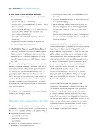 218 Goalkeeping | 10. The goalkeeper and the match
• what should be done during the warm-up?
The warm-up must be simple and useful and revise the
basic manoeuvres:
– catching the ball (10-12 repetitions),
– diving practice (on ground and medium height … 3 or 4
dives on each side),
– catching an aerial ball thrown in (in 11-a-side matches,
crosses should be kicked in, 4 or 5 on each side),
– some medium-distance shots,
– playing the ball with feet (short passing and various
clearances).
The exercises conducted should not be excessive and
take the goalkeeper’s age into account.
• who should do the warm-up with the goalkeeper?
For younger children, the coach should initially conduct
the warm-up with the goalkeeper. However, when the
goalkeeper knows the warm-up procedures, he can be
assisted by another goalkeeper, outﬁeld player, assistant
coach, etc.
The warm-up for older goalkeepers can introduce suitable
elements to give the goalkeeper conﬁdence. If you watch
a top-level goalkeeper before a match, you’ll notice that
the warm-up is a very individual, personalised affair. The
goalkeeping coach is there simply to throw and kick the
ball in, give some last-minute instructions and answer any
questions that the goalkeeper may have. This is a good
approach because it respects the goalkeeper’s personality
and obliges him to take responsibility for his performance
right from the warm-up.
The paradox is that the goalkeeper is more active during the
warm-up than during the match.
Observation, analysis and evaluation of the match
There is no universally-used form for observations of the
goalkeeper’s activities during a match. Each coach draws up
his own form, adapted to what he wants to concentrate on:
• observation of a speciﬁc activity:
– goalkeeper’s movements,
– playing the ball with feet,
– a speciﬁc save.
• analysis of all the match situations in which the
goalkeeper is in contact with the ball:
– this conveys an overall image of the goalkeeper during
the match,
– it provides sufﬁcient information to determine any faults
in the goalkeeper’s play,
– we can determine in which game situations goals are
most frequently scored (also an interesting statistic for
the head coach regarding the play of the team has a
whole),
– the information obtained can be used in the preparation
of a new cycle and indicates the direction in which work
should be carried out.
In professional football it is very important to make
observations so that the goalkeeper can consistently improve
his performance. Observation is also essential in youth
football at higher levels (from U15, 11-a-side on a full-sized
pitch). But there remains the issue of who should carry out
these observations in youth football. Even if the club has a
goalkeeping coach, this coach cannot be expected to attend
all matches of all categories. The mission could be carried
out by the second goalkeeper, who would be obliged to
closely monitor and analyse important match situations,
which could also be a useful exercise for him.
Comprehensive observations are not useful for younger
players. The performance of teams of players of younger
ages varies considerably and sometimes the goalkeeper
hardly touches the ball.
Observation and analysis are directly related to the
evaluation of the goalkeeper’s individual performance. We
can review the match collectively with all the goalkeepers
or just with the goalkeeper concerned. It is also possible
to combine both these methods, especially with younger
players. Technical resources have developed and evaluations
can now be carried out with the aid of video. Starting on the
screen and then following up on the pitch, we can review
problematic situations and demonstrate the most suitable
solutions. There are now plenty of televised matches that
can be used to provide additional examples.
 