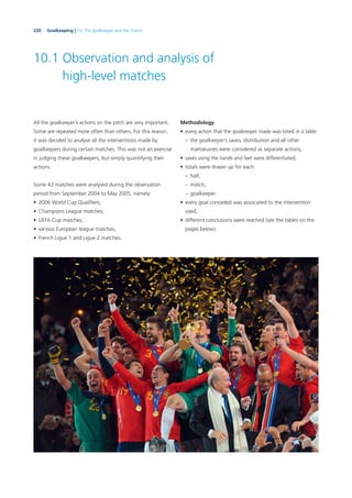 220 Goalkeeping | 10. The goalkeeper and the match
10.1 Observation and analysis of
high-level matches
All the goalkeeper’s actions on the pitch are very important.
Some are repeated more often than others. For this reason,
it was decided to analyse all the interventions made by
goalkeepers during certain matches. This was not an exercise
in judging these goalkeepers, but simply quantifying their
actions.
Some 43 matches were analysed during the observation
period from September 2004 to May 2005, namely:
• 2006 World Cup Qualiﬁers,
• Champions League matches,
• UEFA Cup matches,
• various European league matches,
• French Ligue 1 and Ligue 2 matches.
Methodology
• every action that the goalkeeper made was listed in a table:
– the goalkeeper’s saves, distribution and all other
manoeuvres were considered as separate actions,
• saves using the hands and feet were differentiated,
• totals were drawn up for each:
– half,
– match,
– goalkeeper.
• every goal conceded was associated to the intervention
used,
• different conclusions were reached (see the tables on the
pages below).
 