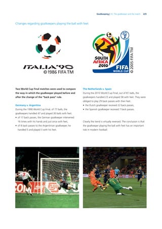 225Goalkeeping | 10. The goalkeeper and the match
Changes regarding goalkeepers playing the ball with feet
Two World Cup Final matches were used to compare
the way in which the goalkeeper played before and
after the change of the “back pass” rule.
Germany v. Argentina
During the 1990 World Cup Final, of 77 balls, the
goalkeepers handled 47 and played 30 balls with feet.
• of 17 back passes, the German goalkeeper intervened
16 times with his hands and just once with feet,
• of 8 back passes to the Argentinian goalkeeper, he
handled 5 and played 3 with his feet.
The Netherlands v. Spain
During the 2010 World Cup Final, out of 81 balls, the
goalkeepers handled 23 and played 58 with feet. They were
obliged to play 29 back passes with their feet.
• the Dutch goalkeeper received 22 back passes,
• the Spanish goalkeeper received 7 back passes.
Clearly the trend is virtually reversed. The conclusion is that
the goalkeeper playing the ball with feet has an important
role in modern football.
 