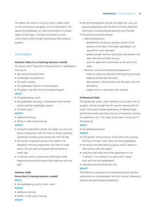 21Goalkeeping | 2. General preparation
This allows the coach to carry out more in-depth work
on the same theme and gather a lot of information. The
apprentice goalkeeper can fully concentrate on a chosen
aspect of technique. This does not prevent us from
continuing to build strength and develop other physical
qualities.
Senior players
Amateur clubs (1 or 2 training sessions a week)
The factors which may restrict the planning of a goalkeeper’s
training are:
• age and performance level,
• knowledge and experience,
• the club’s facilities,
• the goalkeeper’s desire to make progress,
• the player’s job (free time and possible fatigue).
WHO?
• the goalkeeping coach,
• the goalkeeper working in collaboration with another
person (another goalkeeper, player),
• the team coach.
WHEN?
• additional training,
• before or after group training.
WHAT?
• during the preparation period, the player can carry out
physical preparation with the team or during individual
training by including physical exercises with the ball,
• during the competition period, time needs to be
devoted to technical preparation and work on weak
points; this can lead to improved performances on
match day,
• in training, work on speed and coordination while
respecting work and recovery times (exercises with the
ball).
Amateur clubs
(more than 2 training sessions a week)
WHO?
• the goalkeeping coach or team coach.
WHEN?
• additional training,
• before or after group training.
WHAT?
• during the preparation period, the player can carry out
physical preparation with the team or during individual
training by including physical exercises with the ball,
• during the competition period:
– physical preparation,
- development of physical qualities speciﬁc to the
position at the start of the week (goalkeeper not
required for team exercises),
- gentle strength workout during the rest between two
team exercises and after training,
- work on speed and coordination at the end of the
week.
– technical, tactical and theoretical preparation,
- work on improving individual technique by practising
keeping the ball with the team,
- participation in tactical work with the team (with the
defenders),
- regular work on aerial balls after training.
Professional clubs
The goalkeeper works under conditions which allow him to
progress. He has enough time for speciﬁc training with his
coach. The squad includes goalkeepers of different ages,
performance levels and status (source of motivation, passing
on experience, etc.). This needs to be taken into account in
the planning.
WHO?
• the goalkeeping coach.
WHEN?
• a full speciﬁc training session at the same time as group
training if the team coach does not need goalkeepers,
• during the time allocated to a group session, before or
after training with the players,
• using the time when one of the goalkeepers is not
“involved” in an exercise (e.g. game with 2 goals –
work with the third goalkeeper),
• individual training during free time.
WHAT?
The following components of a professional club’s general
programme can be developed: technical, tactical, theoretical,
physical and psychological preparation.
 