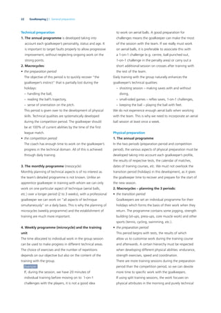22 Goalkeeping | 2. General preparation
Technical preparation
1. The annual programme is developed taking into
account each goalkeeper’s personality, status and age. It
is important to target faults properly to allow progressive
improvement, without neglecting ongoing work on the
strong points.
2. Macrocycles:
• the preparation period
The objective of this period is to quickly recover “the
goalkeeper’s instinct” that is partially lost during the
holidays:
– handling the ball,
– reading the ball’s trajectory,
– sense of orientation on the pitch.
This period is given over to the development of physical
skills. Technical qualities are systematically developed
during the competition period. The goalkeeper should
be at 100% of current abilities by the time of the ﬁrst
league match.
• the competition period
The coach has enough time to work on the goalkeeper’s
progress in the technical domain. All of this is achieved
through daily training.
3. The monthly programme (mesocycle)
Monthly planning of technical aspects is of no interest as
the team’s detailed programme is not known. Unlike an
apprentice goalkeeper in training with whom we can only
work on one particular aspect of technique (aerial balls,
etc.) over a longer period (2 to 3 weeks), with a professional
goalkeeper we can work on “all aspects of technique
simultaneously” on a daily basis. This is why the planning of
microcycles (weekly programme) and the establishment of
training are much more important.
4. Weekly programme (microcycle) and the training
unit
The time allocated to individual work in the group session
can be used to make progress in different technical areas.
The choice of exercises and the number of repetitions
depends on our objective but also on the content of the
training with the group.
Example:
If, during the session, we have 20 minutes of
individual training before moving on to 1-on-1
challenges with the players, it is not a good idea
to work on aerial balls. A good preparation for
challenges means the goalkeeper can make the most
of the session with the team. If we really must work
on aerial balls, it is preferable to associate this with
a 1-on-1 challenge (e.g. centre, ball punched out,
1-on-1 challenge in the penalty area) or carry out a
short additional session on crosses after training with
the rest of the team.
Daily training with the group naturally enhances the
goalkeeper’s technical qualities:
– shooting session – making saves with and without
diving,
– small-sided games – reﬂex saves, 1-on-1 challenges,
– keeping the ball – playing the ball with feet.
We do not experience enough aerial balls when working
with the team. This is why we need to incorporate an aerial
ball session at least once a week.
Physical preparation
1. The annual programme
In the two periods (preparation period and competition
period), the various aspects of physical preparation must be
developed taking into account each goalkeeper’s proﬁle,
the results of respective tests, the calendar of matches,
dates of training courses, etc. We must not overlook the
transition period (holidays) in this development, as it gives
the goalkeeper time to recover and prepare for the start of
the new season.
2. Macrocycles – planning the 3 periods:
• the transition period
Goalkeepers are set an individual programme for their
holidays which forms the basis of their work when they
return. The programme contains some jogging, strength
building (sit-ups, press-ups, core muscle work) and other
sports (tennis, cycling, swimming, etc.).
• the preparation period
This period begins with tests, the results of which
allow us to customise work during the training course
and afterwards. A certain hierarchy must be respected
when developing different physical abilities: endurance,
strength exercises, speed and coordination.
There are more training sessions during the preparation
period than the competition period, so we can devote
more time to speciﬁc work with the goalkeepers.
If using split training sessions, the work focuses on
physical attributes in the morning and purely technical
 