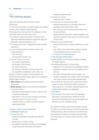 26 Goalkeeping | 2. General preparation
2.2.2
The training session
Sports training always affects the level of sports
performance.
To fulﬁl training objectives, we need to propose and organise
exercises which respond to these objectives.
When preparing a training session for goalkeepers, certain
parameters need to be taken into account:
• the objectives need to be deﬁned in reference to the
previously-established preparation programme (technical
preparation, physical preparation, etc.),
• if necessary, the content is adapted to the team training
programme,
• it must be decided where the session will ﬁt in the
weekly programme:
– after the match,
– the day before the match, etc.
• we have to take into account:
– the number of goalkeepers,
– the duration of the training,
– the choice of exercises,
– the intensity of the work and the recovery time,
– the equipment available (pitch, balls, cones, etc.)
Bearing in mind the number of training sessions, the
performance level and the players’ ages, we can implement
different types of session:
• Split sessions (technical/tactical session or physical
preparation),
• Mixed sessions (speciﬁc work and physical preparation
in the same session),
– alternated in phase (alternate periods of speciﬁc work
and physical preparation),
– alternated in a circuit (a series of speciﬁc and physical
exercises as part of a course or circuit),
– integrated (work on a speciﬁc situation bringing in
physical parameters).
A session is always formed of three parts:
1. Goalkeeper’s warm-up
• the warm-up must:
– prepare the goalkeeper physically, technically and
mentally,
– avoid injuries to muscles or joints,
– be adapted to the practice conditions, the goalkeeper
concerned and the main theme of the session,
– gradually increase intensity.
• the warm-up may be:
– individual, group or mixed,
• a mixed warm-up comprises three parts:
– individual preparation of 2-3 minutes, where each
goalkeeper does what he feels is right,
– basic exercises such as catching the ball, exercises on
the ground (dives),
– speciﬁc exercises which allow a proper adaptation and
transition towards the main physical and technical parts
of the training.
• the warm-up can be performed:
– without a ball (running, jumping, limbering up, sprints,
etc.),
– with a ball (running with the ball, juggling, catching,
simple goalkeeping moves and saves, etc.),
– in the form of a small-sided game.
2. The main part of the session
• gathers together all the exercises designed to develop
the chosen objective.
• the following parameters must be deﬁned:
– adaptation of the exercises to the goalkeeper’s abilities,
– progressive increases of the level of complexity of the
exercises,
– the chosen intensity determines the duration, the
number of repetitions, the number of sets, the recovery
time and the nature of the recovery (passive/active).
• we can ﬁnish the main part with a game which remains
within the theme of the session (game of clearances,
shots on goal, etc.). This fosters a good atmosphere and
friendly relations between the goalkeepers.
3. Cool-down
• this is the part of the session where the goalkeeper
calms down using stretching or relaxation exercises.
During this calm period we can go over the session and
talk about the next scheduled training.
It is important to keep a note of training session statistics.
This allows us to monitor the way in which the programme
is being carried out, draw conclusions for the future and
avoid repetition of exercises. All coaches should compile
their own statistics in a manner suited to the way in which
they work.
 