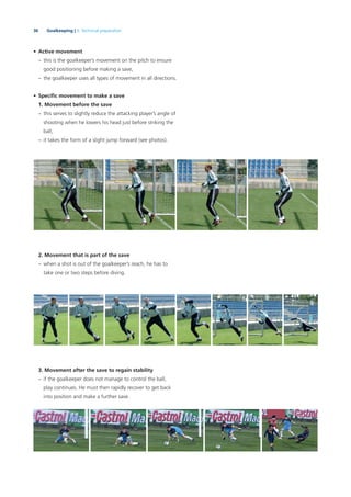 36 Goalkeeping | 3. Technical preparation
• Active movement
– this is the goalkeeper’s movement on the pitch to ensure
good positioning before making a save,
– the goalkeeper uses all types of movement in all directions.
• Speciﬁc movement to make a save
1. Movement before the save
– this serves to slightly reduce the attacking player’s angle of
shooting when he lowers his head just before striking the
ball,
– it takes the form of a slight jump forward (see photos).
2. Movement that is part of the save
– when a shot is out of the goalkeeper’s reach, he has to
take one or two steps before diving.
3. Movement after the save to regain stability
– if the goalkeeper does not manage to control the ball,
play continues. He must then rapidly recover to get back
into position and make a further save.
 