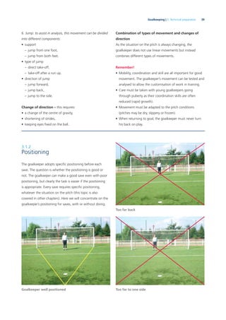 39Goalkeeping | 3. Technical preparation
6. Jump: to assist in analysis, this movement can be divided
into different components:
• support
– jump from one foot,
– jump from both feet.
• type of jump
– direct take-off,
– take-off after a run up.
• direction of jump
– jump forward,
– jump back,
– jump to the side.
Change of direction – this requires:
• a change of the centre of gravity,
• shortening of strides,
• keeping eyes ﬁxed on the ball.
Combination of types of movement and changes of
direction
As the situation on the pitch is always changing, the
goalkeeper does not use linear movements but instead
combines different types of movements.
Remember!
• Mobility, coordination and skill are all important for good
movement. The goalkeeper’s movement can be tested and
analysed to allow the customisation of work in training.
• Care must be taken with young goalkeepers going
through puberty as their coordination skills are often
reduced (rapid growth).
• Movement must be adapted to the pitch conditions
(pitches may be dry, slippery or frozen).
• When returning to goal, the goalkeeper must never turn
his back on play.
Goalkeeper well positioned
Too far back
Too far to one side
3.1.2
Positioning
The goalkeeper adopts speciﬁc positioning before each
save. The question is whether the positioning is good or
not. The goalkeeper can make a good save even with poor
positioning, but clearly the task is easier if the positioning
is appropriate. Every save requires speciﬁc positioning,
whatever the situation on the pitch (this topic is also
covered in other chapters). Here we will concentrate on the
goalkeeper’s positioning for saves, with or without diving.
 