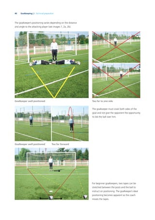 40 Goalkeeping | 3. Technical preparation
The goalkeeper’s positioning varies depending on the distance
and angle to the attacking player (see images 1, 2a, 2b).
The goalkeeper must cover both sides of the
goal and not give the opponent the opportunity
to lob the ball over him.
For beginner goalkeepers, two tapes can be
stretched between the posts and the ball to
instruct on positioning. The goalkeeper’s ideal
positioning becomes apparent as the coach
moves the tapes.
Too far to one side
Goalkeeper well positioned
Goalkeeper well positioned
Too far forward
2a
2b1
 