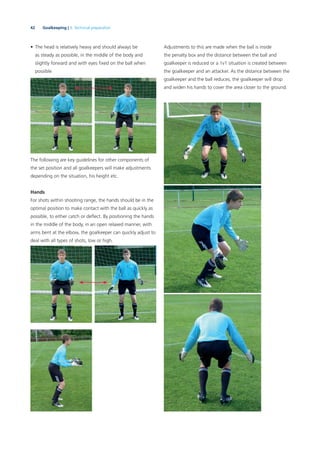 42 Goalkeeping | 3. Technical preparation
• The head is relatively heavy and should always be
as steady as possible, in the middle of the body and
slightly forward and with eyes ﬁxed on the ball when
possible
The following are key guidelines for other components of
the set position and all goalkeepers will make adjustments
depending on the situation, his height etc.
Hands
For shots within shooting range, the hands should be in the
optimal position to make contact with the ball as quickly as
possible, to either catch or deﬂect. By positioning the hands
in the middle of the body, in an open relaxed manner, with
arms bent at the elbow, the goalkeeper can quickly adjust to
deal with all types of shots, low or high.
Adjustments to this are made when the ball is inside
the penalty box and the distance between the ball and
goalkeeper is reduced or a 1v1 situation is created between
the goalkeeper and an attacker. As the distance between the
goalkeeper and the ball reduces, the goalkeeper will drop
and widen his hands to cover the area closer to the ground.
 