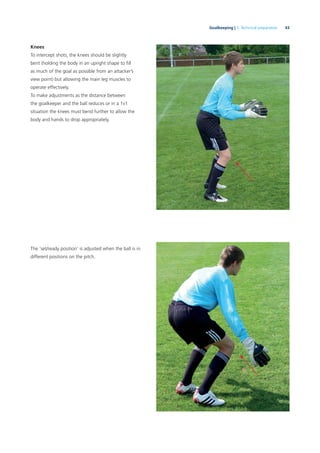 43Goalkeeping | 3. Technical preparation
Knees
To intercept shots, the knees should be slightly
bent (holding the body in an upright shape to ﬁll
as much of the goal as possible from an attacker’s
view point) but allowing the main leg muscles to
operate effectively.
To make adjustments as the distance between
the goalkeeper and the ball reduces or in a 1v1
situation the knees must bend further to allow the
body and hands to drop appropriately.
The ‘set/ready position’ is adjusted when the ball is in
different positions on the pitch.
 