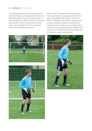 44 Goalkeeping | 3. Technical preparation
When the ball is in the opponent’s area of the pitch and
there is space between the goalkeeper and the rest of the
players, the goalkeeper’s role changes, to deal with the
threat of through balls. Positioning within the penalty area
will adjust according to the position of the ball and the
changing situations. To create the maximum opportunity to
intercept the ball as quickly as possible the goalkeeper has to
remain alert, on the balls of his feet and continuously adjust
his feet to be in a natural sprinting position.
The most important elements of the set/ready position for
crosses from distance, are the body shape and the feet. The
body shape should be upright and in an open position to
allow the goalkeeper to see both the ball and the maximum
area of the pitch. The feet should also be in an opened
position with one slightly in front of the other to allow
natural movement forward and backwards.
 