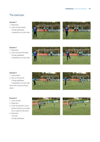 45Goalkeeping | 3. Technical preparation
The exercises
Exercise 1
1. Movement.
2. Catch the ball (volley).
Change goalkeeper.
3 repetitions on each side
Exercise 2
1. Movement.
2. Catch the ball (half-volley).
Change goalkeeper.
3 repetitions on each side
Exercise 3
1. Lateral slalom.
2. Dive on the ground.
Change goalkeeper.
2 repetitions on each side
Same with forward and back
slalom.
Exercise 4
1. Catch the ball.
2. Movement.
3. Catch the ball after correct
positioning (focus on quality
not on speed of execution).
4. Movement.
3 circuits
Change goalkeeper.
 