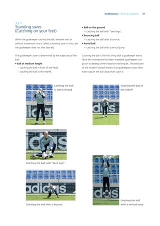 47Goalkeeping | 3. Technical preparation
3.2.1
Standing saves
(Catching on your feet)
When the goalkeeper catches the ball, whether with or
without movement, this is called a standing save. In this case
the goalkeeper does not dive laterally.
The goalkeeper’s save is determined by the trajectory of the
ball:
• Ball at medium height
– catching the ball in front of the head,
– catching the ball at the midriff,
Catching the ball with “bent legs”
Catching the ball
in front of head
Catching the ball at
the midriff
Catching the ball after a bounce
Catching the ball
with a vertical jump
• Ball on the ground
– catching the ball with “bent legs”,
• Bouncing ball
– catching the ball after a bounce,
• Aerial ball
– catching the ball with a vertical jump.
Catching the ball is the ﬁrst thing that a goalkeeper learns.
Once this manoeuvre has been mastered, goalkeepers can
go on to develop other important techniques. The evolution
of the modern football means that goalkeepers more often
have to push the ball away than catch it.
 
