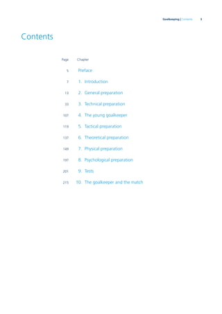 3Goalkeeping | Contents
Contents
Page Chapter
5 Preface
7 1. Introduction
13 2. General preparation
33 3. Technical preparation
107 4. The young goalkeeper
119 5. Tactical preparation
137 6. Theoretical preparation
149 7. Physical preparation
197 8. Psychological preparation
201 9. Tests
215 10. The goalkeeper and the match
 