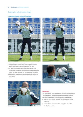 48 Goalkeeping | 3. Technical preparation
Catching the ball at medium height
1. Catching the ball in front of the head
• the goalkeeper should have his arms apart (shoulder
width) and have his weight slightly on his toes,
• he takes the ball with arms stretched, elbows in, at
head height (if the ball passes through the goalkeeper’s
hands, his head will stop the ball going into the goal),
• the position of the hands and ﬁngers is very important
(see photo).
Remember!
The bad habit of some goalkeepers of catching the ball with
“rounded arms” (elbows too wide during a dive or when
catching an aerial ball) can have serious consequences:
• dive: the ball can pass between the goalkeeper’s hands
and head,
• aerial ball: the goalkeeper does not gather the ball at
the “highest point”.
 