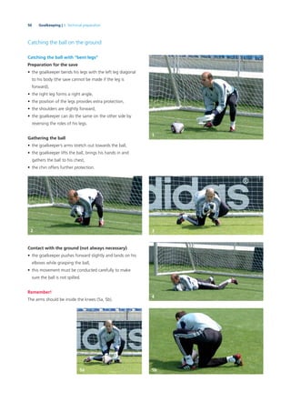 50 Goalkeeping | 3. Technical preparation
Catching the ball on the ground
Catching the ball with “bent legs”
Preparation for the save
• the goalkeeper bends his legs with the left leg diagonal
to his body (the save cannot be made if the leg is
forward),
• the right leg forms a right angle,
• the position of the legs provides extra protection,
• the shoulders are slightly forward,
• the goalkeeper can do the same on the other side by
reversing the roles of his legs.
Gathering the ball
• the goalkeeper’s arms stretch out towards the ball,
• the goalkeeper lifts the ball, brings his hands in and
gathers the ball to his chest,
• the chin offers further protection.
Contact with the ground (not always necessary)
• the goalkeeper pushes forward slightly and lands on his
elbows while grasping the ball,
• this movement must be conducted carefully to make
sure the ball is not spilled.
Remember!
The arms should be inside the knees (5a, 5b).
1
2 3
4
5b5a
 