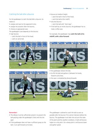 51Goalkeeping | 3. Technical preparation
Catching the ball after a bounce
For the goalkeeper to catch the ball after a bounce, he
needs to:
• analyse and react to the opponent’s shot,
• analyse the situation after the bounce,
• choose an appropriate save.
The goalkeeper’s save depends on the bounce:
• high bounce:
– catch the ball in front of the head,
– catch an aerial ball,
• the goalkeeper attacks the ball,
• he lifts the ball and gathers it between his hands,
forearms and chest,
• the save is completed by diving forwards.
Remember!
• The elbows must be sufﬁciently tucked in to prevent the
ball passing under the goalkeeper’s chest and into the
goal.
• If the goalkeeper does not have a sufﬁcient grasp on the
ball, it can spill forward as he dives.
• bounce at medium height:
– catch the ball in front of the head,
– catch the ball at the midriff,
• very low bounce:
– catch the ball with “bent legs”,
• if the ball has an erratic bounce, the goalkeeper has to
make a reﬂex save.
For example, the goalkeeper may catch the ball at his
midriff, with a dive forward.
The goalkeeper is advised to catch the ball as soon as
possible after the bounce if he cannot intervene before the
bounce. The goalkeeper must take into account the state
of the pitch and the weather conditions. A ball will bounce
higher on a dry pitch. On a damp pitch it will bounce lower
and gather speed.
1 3
2 4
 