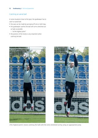 52 Goalkeeping | 3. Technical preparation
Catching an aerial ball
In some situations close to the goal, the goalkeeper has to
catch an aerial ball.
• the save can be made by springing off one or both legs,
• the goalkeeper catches the ball with arms stretched out
as high as possible:
– “at the highest point”
• the position of the hands is very important when
catching the ball.
«The highest point» means catching the ball with the arms stretched out by using an appropriate jump.
 