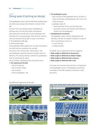 54 Goalkeeping | 3. Technical preparation
3.2.2
Diving saves (Catching on diving)
If the goalkeeper cannot catch the ball while standing (reach
too short) or by moving a short distance, he dives for the
ball.
The dive is the most attractive aspect of goalkeeping
technique and is the skill which gives most pleasure
when performed correctly. We can teach goalkeepers the
technique from a very young age. There are some universal
rules, but everyone’s diving style is unique. It is linked to:
• the goalkeeper’s body type,
• good and bad habits.
Every goalkeeper differs slightly from one side of the body to
the other (and has a preference for one side).
The coach’s role is to harmonise “diving theory” with
each goalkeeper’s particular features to achieve maximum
efﬁciency. This working method is valid for all a goalkeeper’s
skills, but particularly for diving.
We can analyse a goalkeeper’s dive using three criteria:
• The trajectory of the ball
– ball on the ground,
– ball at medium height,
– bouncing ball,
– ball over goalkeeper - lob.
• The goalkeeper’s jump
– does not take off (the goalkeeper dives to the ﬂoor to
make sure the ball is safely gathered, even if this is not
strictly necessary),
– goalkeeper takes off,
- direct jump (lack of time, see also reﬂex save),
- jump after moving a short distance (ball rolling at a
distance from the goalkeeper).
• Completing the movement
The goalkeeper makes a decision depending on the
difﬁculty of the ball, the weather conditions, his state of
mind, usual behaviour, and so on:
– to catch the ball,
– to deﬂect the ball.
To simplify, we can classify dives into four categories:
• Balls caught or deﬂected on the ground,
• Balls caught or deﬂected at medium height,
• Balls caught or deﬂected after a bounce,
• Balls caught or deﬂected after a lob.
In all cases, the movement and jump form an integral part
of the goalkeeper’s action. The goalkeeper’s positioning
and analysis of the ball’s trajectory is discussed in other
documents.
The different trajectories of the ball
 