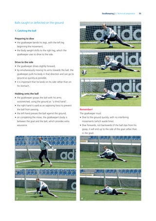 55Goalkeeping | 3. Technical preparation
Balls caught or deﬂected on the ground
1. Catching the ball
Preparing to dive
• the goalkeeper bends his legs, with the left leg
beginning the movement,
• the body weight shifts to the right leg, which the
goalkeeper uses to drive to the side.
Drive to the side
• the goalkeeper drives slightly forward,
• by simultaneously moving his arms towards the ball, the
goalkeeper pulls his body in that direction and can go to
ground as quickly as possible,
• it is important that he lands on his side rather than on
his stomach.
Holding onto the ball
• the goalkeeper grasps the ball with his arms
outstretched, using the ground as “a third hand”,
• the right hand is used as an opposing force to prevent
the ball from passing,
• the left hand presses the ball against the ground,
• on completing the move, the goalkeeper’s body is
between the goal and the ball, which provides extra
assurance.
Remember!
The goalkeeper must:
• Dive to the ground quickly, with no interfering
movements (which waste time).
• Dive forwards, not backwards (if the ball slips from his
grasp, it will end up to the side of the goal rather than
in the goal).
1 3
2 4
 