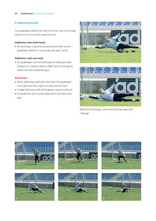 56 Goalkeeping | 3. Technical preparation
2. Deﬂecting the ball
The goalkeeper deﬂects the ball if he is not sure he can keep
hold of it or if it is too far away from him.
Deﬂection with both hands
• the technique is identical to catching the ball, but the
goalkeeper deﬂects it to the side with open hands.
Deﬂection with one hand
• the goalkeeper uses this technique for balls just inside
the posts or crossbar, where a slight touch is enough to
deﬂect the ball outside the goal.
With this technique, the hand must be open but
“strong”.
Remember!
• When deﬂecting a ball with one hand, the goalkeeper
must take care that it does not pass over his hand.
• A slight deﬂection with the ﬁngertips may be sufﬁcient.
• If possible the ball must be deﬂected to the side of the
goal.
1 2 3
4 5 6
 