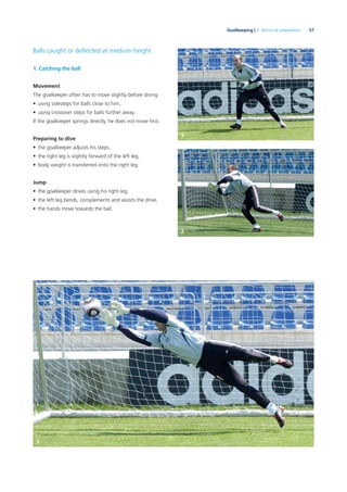 57Goalkeeping | 3. Technical preparation
Balls caught or deﬂected at medium height
1. Catching the ball
Movement
The goalkeeper often has to move slightly before diving:
• using sidesteps for balls close to him,
• using crossover steps for balls further away.
If the goalkeeper springs directly, he does not move ﬁrst.
Preparing to dive
• the goalkeeper adjusts his steps,
• the right leg is slightly forward of the left leg,
• body weight is transferred onto the right leg.
Jump
• the goalkeeper drives using his right leg,
• the left leg bends, complements and assists the drive,
• the hands move towards the ball.
1
2
3
 