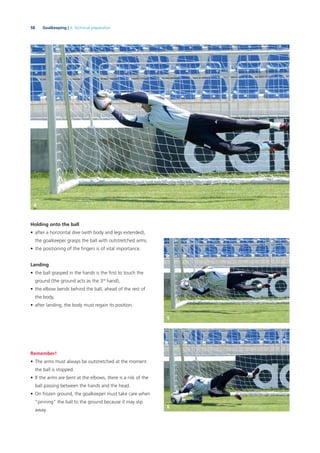 58 Goalkeeping | 3. Technical preparation
Holding onto the ball
• after a horizontal dive (with body and legs extended),
the goalkeeper grasps the ball with outstretched arms.
• the positioning of the ﬁngers is of vital importance.
Landing
• the ball grasped in the hands is the ﬁrst to touch the
ground (the ground acts as the 3rd
hand),
• the elbow bends behind the ball, ahead of the rest of
the body,
• after landing, the body must regain its position.
Remember!
• The arms must always be outstretched at the moment
the ball is stopped.
• If the arms are bent at the elbows, there is a risk of the
ball passing between the hands and the head.
• On frozen ground, the goalkeeper must take care when
“pinning” the ball to the ground because it may slip
away.
4
5
6
 