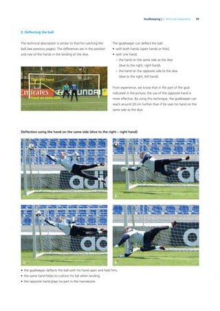 59Goalkeeping | 3. Technical preparation
2. Deﬂecting the ball
The technical description is similar to that for catching the
ball (see previous pages). The differences are in the position
and role of the hands in the landing of the dive.
The goalkeeper can deﬂect the ball:
• with both hands (open hands or ﬁsts),
• with one hand,
– the hand on the same side as the dive
(dive to the right, right hand),
– the hand on the opposite side to the dive
(dive to the right, left hand).
From experience, we know that in the part of the goal
indicated in the picture, the use of the opposite hand is
more effective. By using this technique, the goalkeeper can
reach around 20 cm further than if he uses his hand on the
same side as the dive.
Deﬂection using the hand on the same side (dive to the right – right hand)
• the goalkeeper deﬂects the ball with his hand open and held ﬁrm,
• the same hand helps to cushion his fall when landing,
• the opposite hand plays no part in the manoeuvre.
Opposite hand
Hand on same side
1 3
2 4
 