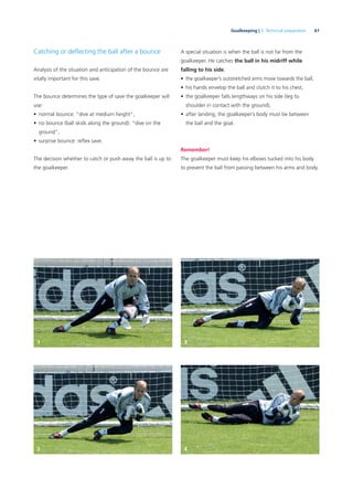 61Goalkeeping | 3. Technical preparation
Catching or deﬂecting the ball after a bounce
Analysis of the situation and anticipation of the bounce are
vitally important for this save.
The bounce determines the type of save the goalkeeper will
use:
• normal bounce: “dive at medium height”,
• no bounce (ball skids along the ground): “dive on the
ground”,
• surprise bounce: reﬂex save.
The decision whether to catch or push away the ball is up to
the goalkeeper.
A special situation is when the ball is not far from the
goalkeeper. He catches the ball in his midriff while
falling to his side.
• the goalkeeper’s outstretched arms move towards the ball,
• his hands envelop the ball and clutch it to his chest,
• the goalkeeper falls lengthways on his side (leg to
shoulder in contact with the ground),
• after landing, the goalkeeper’s body must be between
the ball and the goal.
Remember!
The goalkeeper must keep his elbows tucked into his body
to prevent the ball from passing between his arms and body.
1 3
2 4
 