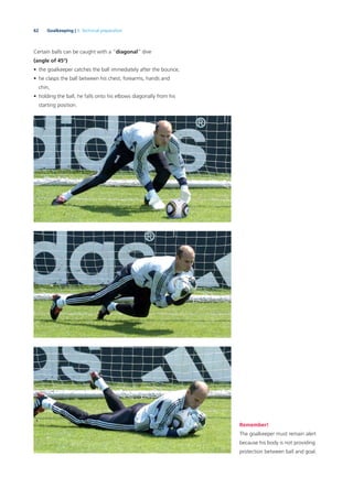62 Goalkeeping | 3. Technical preparation
Certain balls can be caught with a “diagonal” dive
(angle of 45°)
• the goalkeeper catches the ball immediately after the bounce,
• he clasps the ball between his chest, forearms, hands and
chin,
• holding the ball, he falls onto his elbows diagonally from his
starting position.
Remember!
The goalkeeper must remain alert
because his body is not providing
protection between ball and goal.
 