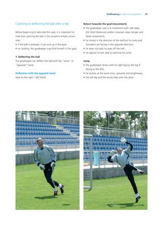 63Goalkeeping | 3. Technical preparation
Catching or deﬂecting the ball after a lob
Before beginning to describe this save, it is important to
note that catching the ball in this situation entails certain
risks:
• if the ball is released, it can end up in the goal,
• on landing, the goalkeeper may ﬁnd himself in the goal.
1. Deﬂecting the ball
The goalkeeper can deﬂect the ball with the “same” or
“opposite” hand.
Deﬂection with the opposite hand
(dive to the right – left hand)
Return towards the goal (movement)
• the goalkeeper uses a ¾ movement with side steps
(for short distances) and/or crossover steps (longer and
faster movement),
• he moves in the direction of the ball but his torso and
shoulders are facing in the opposite direction,
• he does not take his eyes off the ball,
• he adjusts his last step to optimise his jump.
Jump
• the goalkeeper drives with his right leg (or left leg if
diving to the left),
• he pushes at the same time, upwards and lengthways,
• the left leg and the hands help with the drive.
1 2
 