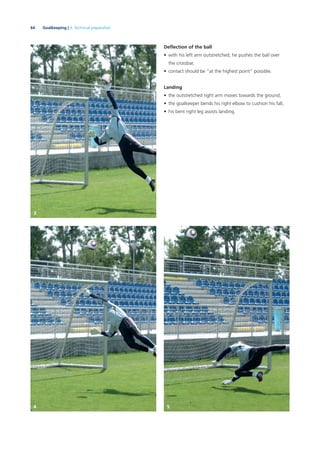 64 Goalkeeping | 3. Technical preparation
Deﬂection of the ball
• with his left arm outstretched, he pushes the ball over
the crossbar,
• contact should be “at the highest point” possible.
Landing
• the outstretched right arm moves towards the ground,
• the goalkeeper bends his right elbow to cushion his fall,
• his bent right leg assists landing.
3
4 5
 