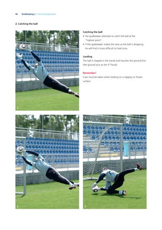 66 Goalkeeping | 3. Technical preparation
2. Catching the ball
Catching the ball
• the goalkeeper attempts to catch the ball at the
“highest point”,
• if the goalkeeper makes the save as the ball is dropping,
he will ﬁnd it more difﬁcult to hold onto.
Landing
The ball is clasped in the hands and touches the ground ﬁrst
(the ground acts as the 3rd
hand).
Remember!
Care must be taken when landing on a slippery or frozen
surface.
1
2 3
 