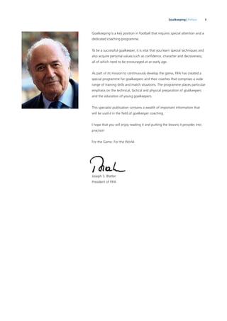 5Goalkeeping | Preface
Goalkeeping is a key position in football that requires special attention and a
dedicated coaching programme.
To be a successful goalkeeper, it is vital that you learn special techniques and
also acquire personal values such as conﬁdence, character and decisiveness,
all of which need to be encouraged at an early age.
As part of its mission to continuously develop the game, FIFA has created a
special programme for goalkeepers and their coaches that comprises a wide
range of training drills and match situations. The programme places particular
emphasis on the technical, tactical and physical preparation of goalkeepers
and the education of young goalkeepers.
This specialist publication contains a wealth of important information that
will be useful in the ﬁeld of goalkeeper coaching.
I hope that you will enjoy reading it and putting the lessons it provides into
practice!
For the Game. For the World.
Joseph S. Blatter
President of FIFA
 