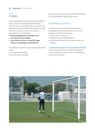 68 Goalkeeping | 3. Technical preparation
3.2.3
Crosses
Crosses are balls that arrive in the penalty area at different
heights. How well the goalkeeper responds may be
inﬂuenced by how many players there are around him. The
goalkeeper must quickly read the ball’s trajectory and make
a decision to come out or remain on his goal line.
Three types of cross can be deﬁned:
• aerial ball dropping into the penalty area,
• cross cut back in front of goal,
• cross hit hard and low or at medium height
between the goalkeeper and his defence.
The goalkeeper’s response to a cross comprises two phases,
namely:
• movement towards the ball,
• save (ball caught or punched).
Before analysing these two phases, we should devote a few
lines to the goalkeeper’s positioning for a cross.
The goalkeeper’s positioning
The position of the attacker with the ball determines
the goalkeeper’s positioning. The parameters which the
goalkeeper must take into account are:
• how far away the attacker is,
• what part of the pitch the attacker is on,
• the direction of the ball (moving towards or away from
the goal).
1. The attacker’s movement across the width of the pitch
To follow the movement of the attacker, the goalkeeper
moves in parallel to the goal line (at an outstretched arm’s
distance away: see photo).
 