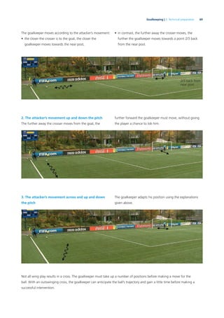69Goalkeeping | 3. Technical preparation
The goalkeeper moves according to the attacker’s movement:
• the closer the crosser is to the goal, the closer the
goalkeeper moves towards the near post,
2. The attacker’s movement up and down the pitch
The further away the crosser moves from the goal, the
3. The attacker’s movement across and up and down
the pitch
Not all wing play results in a cross. The goalkeeper must take up a number of positions before making a move for the
ball. With an outswinging cross, the goalkeeper can anticipate the ball’s trajectory and gain a little time before making a
successful intervention.
2/3 back from
near post
• in contrast, the further away the crosser moves, the
further the goalkeeper moves towards a point 2/3 back
from the near post.
further forward the goalkeeper must move, without giving
the player a chance to lob him.
The goalkeeper adapts his position using the explanations
given above.
 