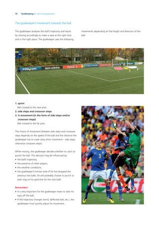 70 Goalkeeping | 3. Technical preparation
The goalkeeper’s movement towards the ball
The goalkeeper analyses the ball’s trajectory and reacts
by moving accordingly to make a save at the right time
and in the right place. The goalkeeper uses the following
1. sprint
Ball crossed to the near post.
2. side steps and crossover steps
3. ¾ movement (in the form of side steps and/or
crossover steps)
Ball crossed to the far post.
The choice of movement between side steps and crossover
steps depends on the speed of the ball and the distance the
goalkeeper has to cover (very short movement – side steps,
otherwise crossover steps).
While moving, the goalkeeper decides whether to catch or
punch the ball. This decision may be inﬂuenced by:
• the ball’s trajectory,
• the presence of other players,
• the weather conditions,
• the goalkeeper’s mental state (if he has dropped the
previous two balls, he will probably choose to punch or
even stay on his goal-line for the next ball).
Remember!
• It is very important for the goalkeeper never to take his
eyes off the ball.
• If the trajectory changes (wind, deﬂected ball, etc.), the
goalkeeper must quickly adjust his movement.
movements depending on the height and direction of the
ball:
 