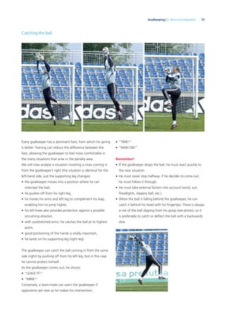 73Goalkeeping | 3. Technical preparation
Catching the ball
Every goalkeeper has a dominant foot, from which his spring
is better. Training can reduce the difference between the
feet, allowing the goalkeeper to feel more comfortable in
the many situations that arise in the penalty area.
We will now analyse a situation involving a cross coming in
from the goalkeeper’s right (the situation is identical for the
left-hand side, just the supporting leg changes)
• the goalkeeper moves into a position where he can
intercept the ball,
• he pushes off from his right leg,
• he moves his arms and left leg to complement his leap,
enabling him to jump higher,
• his left knee also provides protection against a possible
onrushing attacker,
• with outstretched arms, he catches the ball at its highest
point,
• good positioning of the hands is vitally important,
• he lands on his supporting leg (right leg).
The goalkeeper can catch the ball coming in from the same
side (right) by pushing off from his left leg, but in this case
he cannot protect himself.
As the goalkeeper comes out, he shouts:
• “LEAVE IT!”
• “MINE!”
Conversely, a team-mate can warn the goalkeeper if
opponents are near as he makes his intervention:
• “TIME!”
• “MAN ON!”
Remember!
• If the goalkeeper drops the ball, he must react quickly to
the new situation.
• He must never stop halfway; if he decides to come out,
he must follow it through.
• He must take external factors into account (wind, sun,
ﬂoodlights, slippery ball, etc.).
• When the ball is falling behind the goalkeeper, he can
catch it behind his head with his ﬁngertips. There is always
a risk of the ball slipping from his grasp (see photo), so it
is preferable to catch or deﬂect the ball with a backwards
dive.
 